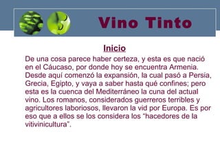Vino Tinto Inicio De una cosa parece haber certeza, y esta es que nació en el Cáucaso, por donde hoy se encuentra Armenia. Desde aquí comenzó la expansión, la cual pasó a Persia, Grecia, Egipto, y vaya a saber hasta qué confines; pero esta es la cuenca del Mediterráneo la cuna del actual vino. Los romanos, considerados guerreros terribles y agricultores laboriosos, llevaron la vid por Europa. Es por eso que a ellos se los considera los “hacedores de la vitivinicultura”. 