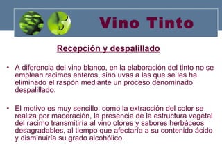 Vino Tinto Recepción y despalillado   A diferencia del vino blanco, en la elaboración del tinto no se emplean racimos enteros, sino uvas a las que se les ha eliminado el raspón mediante un proceso denominado despalillado.  El motivo es muy sencillo: como la extracción del color se realiza por maceración, la presencia de la estructura vegetal del racimo transmitiría al vino olores y sabores herbáceos desagradables, al tiempo que afectaría a su contenido ácido y disminuiría su grado alcohólico. 