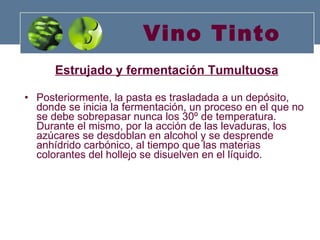 Vino Tinto Estrujado y fermentación Tumultuosa Posteriormente, la pasta es trasladada a un depósito, donde se inicia la fermentación, un proceso en el que no se debe sobrepasar nunca los 30º de temperatura. Durante el mismo, por la acción de las levaduras, los azúcares se desdoblan en alcohol y se desprende anhídrido carbónico, al tiempo que las materias colorantes del hollejo se disuelven en el líquido. 