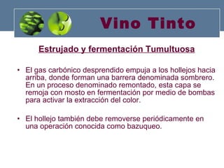 Vino Tinto Estrujado y fermentación Tumultuosa El gas carbónico desprendido empuja a los hollejos hacia arriba, donde forman una barrera denominada sombrero. En un proceso denominado remontado, esta capa se remoja con mosto en fermentación por medio de bombas para activar la extracción del color. El hollejo también debe removerse periódicamente en una operación conocida como bazuqueo. 