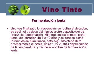 Vino Tinto Fermentación lenta   Una vez finalizada la maceración se realiza el descube, es decir, el traslado del líquido a otro depósito donde finaliza la fermentación. Mientras que la primera parte tiene una duración de 6 a 10 días y se conoce como fermentación tumultuosa, esta segunda etapa dura prácticamente el doble, entre 10 y 20 días dependiendo de la temperatura, y recibe el nombre de fermentación lenta.  