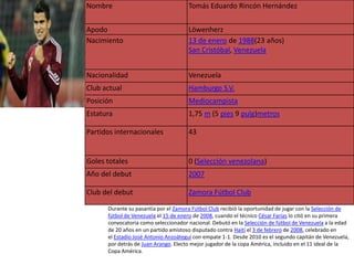 Nombre                                Tomás Eduardo Rincón Hernández


Apodo                                 Löwenherz
Nacimiento                            13 de enero de 1988(23 años)
                                      San Cristóbal, Venezuela


Nacionalidad                          Venezuela
Club actual                           Hamburgo S.V.
Posición                              Mediocampista
Estatura                              1,75 m (5 pies 9 pulg)metros

Partidos internacionales              43


Goles totales                         0 (Selección venezolana)
Año del debut                         2007

Club del debut                        Zamora Fútbol Club

      Durante su pasantía por el Zamora Fútbol Club recibió la oportunidad de jugar con la Selección de
      fútbol de Venezuela el 15 de enero de 2008, cuando el técnico César Farías lo citó en su primera
      convocatoria como seleccionador nacional. Debutó en la Selección de fútbol de Venezuela a la edad
      de 20 años en un partido amistoso disputado contra Haití el 3 de febrero de 2008, celebrado en
      el Estadio José Antonio Anzoátegui con empate 1-1. Desde 2010 es el segundo capitán de Venezuela,
      por detrás de Juan Arango. Electo mejor jugador de la copa América, incluido en el 11 ideal de la
      Copa América.
 