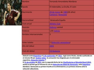 Nombre                              Fernando Amorebieta Mardaras

Apodo                               El Indomable, La Grulla, El León

Nacimiento                          29 de marzo de 1985(26 años)
                                    Cantaura, Venezuela

Nacionalidad                        Venezuela-España
Club actual                         Athletic Club
Posición                            Defensa central
Estatura                            1,93 metros
Partidos internacionales            3


Goles totales                       1 (Selección venezolana)
Año del debut                       2003

Club del debut                      CD Baskonia

Debutó contraArgentina el 2 de septiembre de 2011. Jugó como titular, siendo sustituido en
el minuto 90 por Andrés Túñez. Su actuación fue elogiada por el entrenador
argentino, Alejandro Sabella.26
El 11 de octubre de 2011, por la segunda fecha de las Clasificatorias al Mundial Brasil 2014,
anotó su primer gol al minuto 61 con la Selección de fútbol de Venezuela, ante Argentina;
dándole a Venezuela su primer triunfo en la eliminatoria y su primera victoria ante la
selección albiceleste.
 