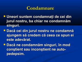 CondamnareCondamnare
 Uneori suntem condamnaţi de cei dinUneori suntem condamnaţi de cei din
jurul nostru, ba chiar ne condamnămjurul nostru, ba chiar ne condamnăm
singuri.singuri.
 Dacă cei din jurul nostru ne condamnăDacă cei din jurul nostru ne condamnă
ajungem să credem că ceea ce spun eiajungem să credem că ceea ce spun ei
este adevărat.este adevărat.
 Dacă ne condamnăm singuri, în modDacă ne condamnăm singuri, în mod
conştient sau inconştient ne auto-conştient sau inconştient ne auto-
pedepsim.pedepsim.
 