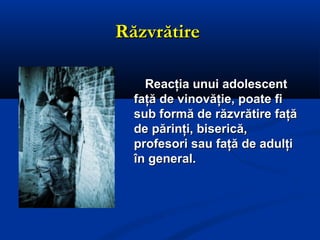 RăzvrătireRăzvrătire
Reacţia unui adolescentReacţia unui adolescent
faţă de vinovăţie, poate fifaţă de vinovăţie, poate fi
sub formă de răzvrătire faţăsub formă de răzvrătire faţă
de părinţi, biserică,de părinţi, biserică,
profesori sau faţă de adulţiprofesori sau faţă de adulţi
în general.în general.
 