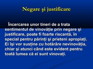 Negare şi justificareNegare şi justificare
Încercarea unor tineri de a trataÎncercarea unor tineri de a trata
sentimentul de vinovăţie prin negare şisentimentul de vinovăţie prin negare şi
justificare, poate fi foarte riscantă, înjustificare, poate fi foarte riscantă, în
special pentru părinţi şi prieteni apropiaţi.special pentru părinţi şi prieteni apropiaţi.
Ei îşi vor susţine cu hotărâre nevinovăţia,Ei îşi vor susţine cu hotărâre nevinovăţia,
chiar şi atunci când este evident pentruchiar şi atunci când este evident pentru
toată lumea că ei sunt vinovaţi.toată lumea că ei sunt vinovaţi.
 