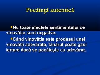Pocăinţă autenticăPocăinţă autentică
Nu toate efectele sentimentului deNu toate efectele sentimentului de
vinovăţie sunt negative.vinovăţie sunt negative.
Când vinovăţia este produsul uneiCând vinovăţia este produsul unei
vinovăţii adevărate, tânărul poate găsivinovăţii adevărate, tânărul poate găsi
iertare dacă se pocăieşte cu adevărat.iertare dacă se pocăieşte cu adevărat.
 