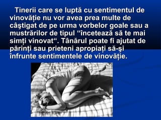 Tinerii care se luptă cu sentimentul deTinerii care se luptă cu sentimentul de
vinovăţie nu vor avea prea multe devinovăţie nu vor avea prea multe de
câştigat de pe urma vorbelor goale sau acâştigat de pe urma vorbelor goale sau a
mustrărilor de tipulmustrărilor de tipul ““încetează să te maiîncetează să te mai
simţi vinovatsimţi vinovat““. Tânărul poate fi ajutat de. Tânărul poate fi ajutat de
părinţi sau prieteni apropiaţi să-şipărinţi sau prieteni apropiaţi să-şi
înfrunte sentimentele de vinovăţie.înfrunte sentimentele de vinovăţie.
 