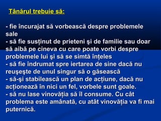 Tânărul trebuie să:Tânărul trebuie să:
- fie încurajat să vorbească despre problemele- fie încurajat să vorbească despre problemele
salesale
- să fie susţinut de prieteni şi de familie sau doar- să fie susţinut de prieteni şi de familie sau doar
să aibă pe cineva cu care poate vorbi despresă aibă pe cineva cu care poate vorbi despre
problemele lui şi să se simtă înţelesproblemele lui şi să se simtă înţeles
- să fie îndrumat spre iertarea de sine dacă nu- să fie îndrumat spre iertarea de sine dacă nu
reuşeşte de unul singur să o găseascăreuşeşte de unul singur să o găsească
- să-şi stabilească un plan de acţiune, dacă nu- să-şi stabilească un plan de acţiune, dacă nu
acţionează în nici un fel, vorbele sunt goale.acţionează în nici un fel, vorbele sunt goale.
- să nu lase vinovăţia să îl consume. Cu cât- să nu lase vinovăţia să îl consume. Cu cât
problema este amânată, cu atât vinovăţia va fi maiproblema este amânată, cu atât vinovăţia va fi mai
puternică.puternică.
 