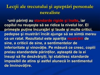 Lecţii ale trecutului şi aşteptări personaleLecţii ale trecutului şi aşteptări personale
nerealistenerealiste
unii părinţi auunii părinţi au standarde rigide şi înaltestandarde rigide şi înalte, iar, iar
copilul nu reuşeşte să se ridice la nivelul lor. Elcopilul nu reuşeşte să se ridice la nivelul lor. El
primeşte puţine încurajări şi laude şi multe critici,primeşte puţine încurajări şi laude şi multe critici,
pedepse şi mustrări încât ajunge să se simtă mereupedepse şi mustrări încât ajunge să se simtă mereu
ca un ratat. Rezultatul este apariţiaca un ratat. Rezultatul este apariţia mustrăriimustrării dede
sine, a criticii de sine, a sentimentelor desine, a criticii de sine, a sentimentelor de
inferioritate şi vinovăţie. Pe măsură ce cresc, copiiiinferioritate şi vinovăţie. Pe măsură ce cresc, copiii
preiau standardele părinţilor, aşteaptă de la eipreiau standardele părinţilor, aşteaptă de la ei
însuşi să fie desăvârşiţi, îşi stabilesc standardeînsuşi să fie desăvârşiţi, îşi stabilesc standarde
imposibil de atins şi astfel alunecă în sentimentulimposibil de atins şi astfel alunecă în sentimentul
de învinovăţire.de învinovăţire.
 