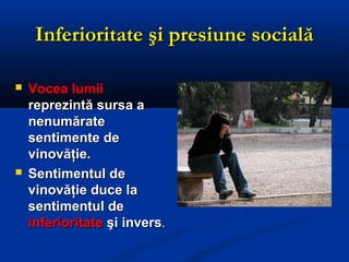 Inferioritate şi presiune socialăInferioritate şi presiune socială
 Vocea lumiiVocea lumii
reprezintă sursa areprezintă sursa a
nenumăratenenumărate
sentimente desentimente de
vinovăţie.vinovăţie.
 Sentimentul deSentimentul de
vinovăţie duce lavinovăţie duce la
sentimentul desentimentul de
inferioritateinferioritate şi inversşi invers..
 