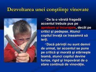 Dezvoltarea unei conştiinţe vinovateDezvoltarea unei conştiinţe vinovate
De la o vârstă fragedăDe la o vârstă fragedă
accentul trebuie pus peaccentul trebuie pus pe
aprobare şi încurajareaprobare şi încurajare, decât pe, decât pe
critici şi pedepse. Atuncicritici şi pedepse. Atunci
copilul învaţă ce înseamnă săcopilul învaţă ce înseamnă să
ierţi.ierţi.
Dacă părinţii nu sunt demniDacă părinţii nu sunt demni
de urmat, iar accentul se punede urmat, iar accentul se pune
pe critică şi morală şi stârneştepe critică şi morală şi stârneşte
teamă, atunci copilul devineteamă, atunci copilul devine
furios, rigid şi împovărat de ofurios, rigid şi împovărat de o
stare continuă de vinovăţie.stare continuă de vinovăţie.
 