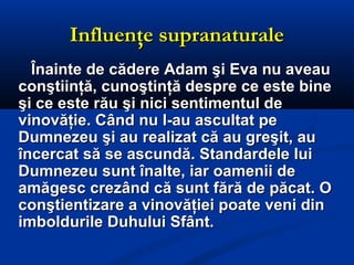 Influenţe supranaturaleInfluenţe supranaturale
Înainte de cădere Adam şi Eva nu aveauÎnainte de cădere Adam şi Eva nu aveau
conştiinţă, cunoştinţă despre ce este bineconştiinţă, cunoştinţă despre ce este bine
şi ce este rău şi nici sentimentul deşi ce este rău şi nici sentimentul de
vinovăţie. Când nu l-au ascultat pevinovăţie. Când nu l-au ascultat pe
Dumnezeu şi au realizat că au greşit, auDumnezeu şi au realizat că au greşit, au
încercat să se ascundă. Standardele luiîncercat să se ascundă. Standardele lui
Dumnezeu sunt înalte, iar oamenii deDumnezeu sunt înalte, iar oamenii de
amăgesc crezând că sunt fără de păcat. Oamăgesc crezând că sunt fără de păcat. O
conştientizare a vinovăţiei poate veni dinconştientizare a vinovăţiei poate veni din
imboldurile Duhului Sfânt.imboldurile Duhului Sfânt.
 