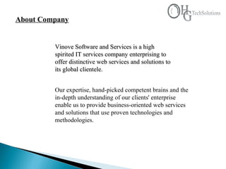About Company Vinove Software and Services is a high spirited IT services company enterprising to offer distinctive web services and solutions to its global clientele.   Our expertise, hand-picked competent brains and the in-depth understanding of our clients' enterprise enable us to provide business-oriented web services and solutions that use proven technologies and methodologies.  