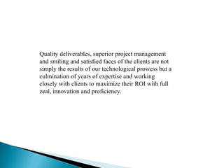 Quality deliverables, superior project management and smiling and satisfied faces of the clients are not simply the results of our technological prowess but a culmination of years of expertise and working closely with clients to maximize their ROI with full zeal, innovation and proficiency.  