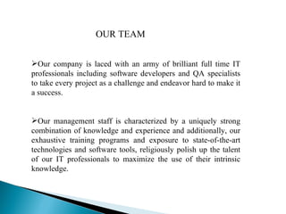 Our company is laced with an army of brilliant full time IT professionals including software developers and QA specialists to take every project as a challenge and endeavor hard to make it a success.  Our management staff is characterized by a uniquely strong combination of knowledge and experience and additionally, our exhaustive training programs and exposure to state-of-the-art technologies and software tools, religiously polish up the talent of our IT professionals to maximize the use of their intrinsic knowledge.  OUR TEAM 
