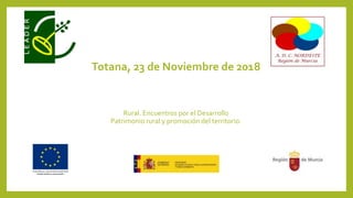 Totana, 23 de Noviembre de 2018
Rural. Encuentros por el Desarrollo
Patrimonio rural y promoción del territorio.
 