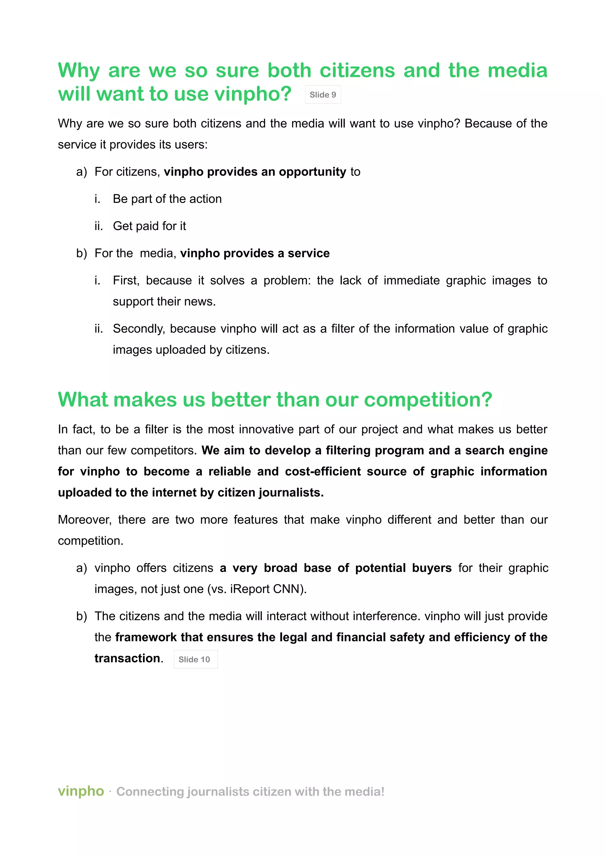 Why are we so sure both citizens and the media
will want to use vinpho?
Why are we so sure both citizens and the media will want to use vinpho? Because of the
service it provides its users:
a) For citizens, vinpho provides an opportunity to
i. Be part of the action
ii. Get paid for it
b) For the media, vinpho provides a service
i. First, because it solves a problem: the lack of immediate graphic images to
support their news.
ii. Secondly, because vinpho will act as a filter of the information value of graphic
images uploaded by citizens.
What makes us better than our competition?
In fact, to be a filter is the most innovative part of our project and what makes us better
than our few competitors. We aim to develop a filtering program and a search engine
for vinpho to become a reliable and cost-efficient source of graphic information
uploaded to the internet by citizen journalists.
Moreover, there are two more features that make vinpho different and better than our
competition.
a) vinpho offers citizens a very broad base of potential buyers for their graphic
images, not just one (vs. iReport CNN).
b) The citizens and the media will interact without interference. vinpho will just provide
the framework that ensures the legal and financial safety and efficiency of the
transaction.
vinpho · Connecting journalists citizen with the media!
Slide 9
Slide 10
 