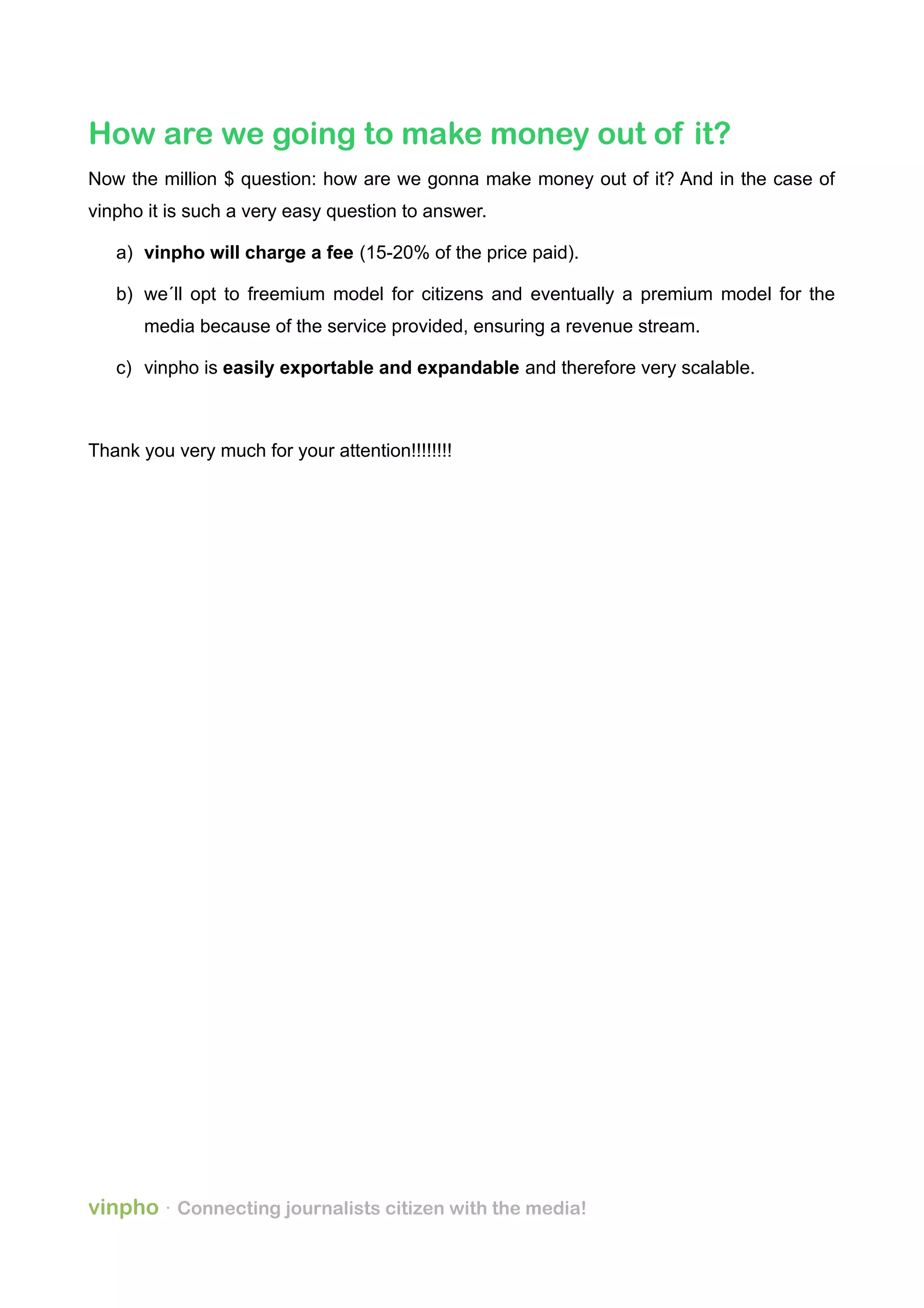 How are we going to make money out of it?
Now the million $ question: how are we gonna make money out of it? And in the case of
vinpho it is such a very easy question to answer.
a) vinpho will charge a fee (15-20% of the price paid).
b) we´ll opt to freemium model for citizens and eventually a premium model for the
media because of the service provided, ensuring a revenue stream.
c) vinpho is easily exportable and expandable and therefore very scalable.
Thank you very much for your attention!!!!!!!!
vinpho · Connecting journalists citizen with the media!
 