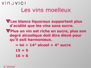 Les vins moelleux Les blancs liquoreux supportent plus d'acidité que les vins sans sucre. Plus un vin est riche en sucre, plus son degré alcoolique doit être élevé pour qu'il soit harmonieux. « loi » 14° alcool + 4° sucre 15 + 5 16 + 6   