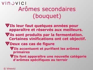 Arômes secondaires (bouquet) Ils leur faut quelques années pour apparaître et réservés aux meilleurs. ils sont produits par la fermentation. Certaines vinifications ont cet objectif. Deux cas cas de figure Ils accentuent et purifient les arômes primaires Ils font apparaître une nouvelle catégorie d’arômes spécifiques au terroir  