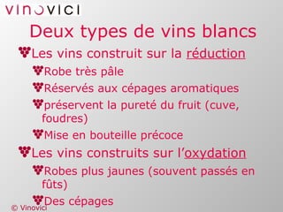 Deux types de vins blancs Les vins construit sur la  réduction Robe très pâle Réservés aux cépages aromatiques préservent la pureté du fruit (cuve, foudres) Mise en bouteille précoce Les vins construits sur l’ oxydation Robes plus jaunes (souvent passés en fûts) Des cépages  