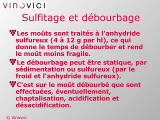 Sulfitage et débourbage Les moûts sont traités à l'anhydride sulfureux (4 à 12 g par hl), ce qui donne le temps de débourber et rend le moût moins fragile. Le débourbage peut être statique, par sédimentation ou sulfureux (par le froid et l'anhydride sulfureux). C'est sur le moût débourbé que sont effectuées, éventuellement, chaptalisation, acidification et désacidification. 