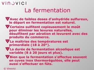 La fermentation Avec de faibles doses d'anhydride sulfureux, le départ en fermentation est naturel. Certains sulfitent copieusement le moût pour éliminer les levures naturelles, désulfitent par aération et levurent avec des produits du commerce. La maîtrise des températures est primordiale (18 à 20°). La durée de fermentation alcoolique est variable (8 à 20 jours et plus). Bien que la fermentation s'effectue souvent en cuves inox thermorégulées, elle peut aussi s'effectuer en fûts. 