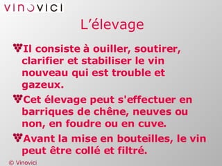 L’élevage Il consiste à ouiller, soutirer, clarifier et stabiliser le vin nouveau qui est trouble et gazeux. Cet élevage peut s'effectuer en barriques de chêne, neuves ou non, en foudre ou en cuve. Avant la mise en bouteilles, le vin peut être collé et filtré. 