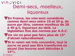 Demi-secs, moelleux, liquoreux En France, les vins sont considérés comme demi-secs entre 10 et 20 g. de sucre par litre, comme moelleux de 20 à 40 g/l, liquoreux au-delà. La législation fixe des normes par A.O.C. Un vin ne peut pas faire plus de 15° d’alcool naturellement. Si le raisin est très concentré, tout le sucre ne peut pas être transformé en alcool (les levures sont détruites à 15°). 