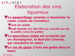 Elaboration des vins liquoreux Le  passerillage  consiste à dessécher le raisin (raisin de Corinthe) soit sur pieds soit étendu sur des fils (ou couché sur de la paille (vins de paille) La  pourriture noble  est produite par un champignon, le Botrytis Cinerea, qui concentre le raisin. Le  vin de glace  (l’eau est gelée dans la baie) 