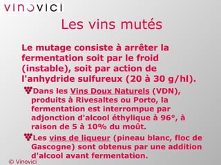 Les vins mutés Le mutage consiste à arrêter la fermentation soit par le froid (instable), soit par action de l'anhydride sulfureux (20 à 30 g/hl). Dans les  Vins Doux Naturels  (VDN), produits à Rivesaltes ou Porto, la fermentation est interrompue par adjonction d'alcool éthylique à 96°, à raison de 5 à 10% du moût. Les  vins de liqueur  (pineau blanc, floc de Gascogne) sont obtenus par une addition d'alcool avant fermentation. 
