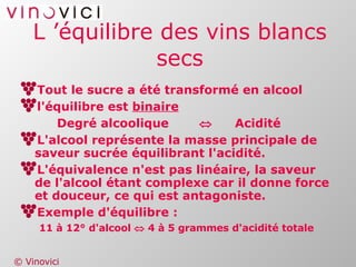 L ’équilibre des vins blancs secs Tout le sucre a été transformé en alcool l'équilibre est  binaire Degré alcoolique  Acidité L'alcool représente la masse principale de saveur sucrée équilibrant l'acidité. L'équivalence n'est pas linéaire, la saveur de l'alcool étant complexe car il donne force et douceur, ce qui est antagoniste. Exemple d'équilibre : 11 à 12° d'alcool    4 à 5 grammes d'acidité totale 