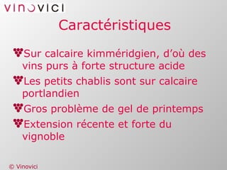 Caractéristiques Sur calcaire kimméridgien, d’où des vins purs à forte structure acide Les petits chablis sont sur calcaire portlandien Gros problème de gel de printemps Extension récente et forte du vignoble 