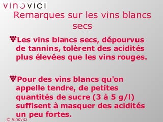 Remarques sur les vins blancs secs Les vins blancs secs, dépourvus de tannins, tolèrent des acidités plus élevées que les vins rouges. Pour des vins blancs qu'on appelle tendre, de petites quantités de sucre (3 à 5 g/l) suffisent à masquer des acidités un peu fortes. 