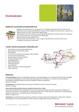 Etschradroute
Tel.: +39 0473 200 443 . www.meranerland.com
Mobilcard, museumobil Card, bikemobil Card
Mobilcard: Die Mobilcard ist Ihr „Passepartout“. Ein einziges PauschalpreisTicket, mit dem Sie alle
öffentlichen Bus-und regionalen Bahnlinien in ganz Südtirol unbegrenzt nutzen können. Es gibt sie als 1-
Tageskarte oder für 3 bzw. 7 aufeinander folgende Tage.
museumobil Card: Kombi-Ticket für 3 oder 7 Tage für alle öffentlichen Verkehrsmittel und zum Besuch
von zahlreichen Museen, Sammlungen und Ausstellungen.
Weitere Auskünfte: www.mobilcard.info
bikemobil Card: Kombi-Ticket für 1, 3 oder 7 Tage für alle öffentlichen Verkehrsmittel und zur
einmaligen Nutzung eines Leihfahrrads.
Verleih- und Servicestationen "bikemobil card"
» Sport Winkler: an der Bushaltestelle Reschen
» Meran Bahnhof: IV-November-Straße
» Mals Bahnhof
» St. Leonhard im Passeiertal: Kirchweg 2, Nähe Dorfplatz
» Tschierv. Münstertal (Schweiz)
» Bahnhof Bozen Süd: Marco-Polo-Str.
» Gomagoi: Bikepoint Stelvio
» Spondinig Bahnhof
» Eppan: Alter Bahnhof
» Schlanders Bahnhof
» Latsch Bahnhof
» Kaltern: Busstation am Rottenburgerplatz
» Naturns Bahnhof
Radevents:
Vinschger Radtag: Einkaufen und genießen entlang des Vinschger Radweges: Die Vinschger Ortschaften laden die Radler
ein, die Sehenswürdigkeiten und die traditionellen Gaststätten in den Ortskernen zu erkunden. Bei unterhaltsamen
Fahrradfesten entlang der Radroute werden die Radfahrer willkommen geheißen.
Jährlich im Frühjahr
Dreiländergiro: Eine beliebte Radveranstaltung im Dreiländereck Italien, Österreich, Schweiz.
Jährlich im Frühjahr
Internationales Mountainbike-Rennen „Marlene Sunshine Cup“ in Nals:
Dieses Mountainbike-Rennen der Kategorie E1 ist einem Europacuprennen gleichzusetzen und dient den Athleten als
Vorstufe vor dem Eintritt in den Weltcup. Für diesen besonderen Event sichern jedes Jahr Weltmeister und Olympiasieger
wieder ihre Teilnahme zu. Anmeldung: www.sunshineracers-nals.it.
Jährlich im Spätsommer
Stelviobike: Die weltberühmte Passstraße mit 48 Kehren und 1848 m Höhenunterschied (Prad – Stilfserjoch) ist jährlich
Anziehungspunkt für tausende Radfahrer, die den autofreien Tag genießen (www.stelviobike.com).
 