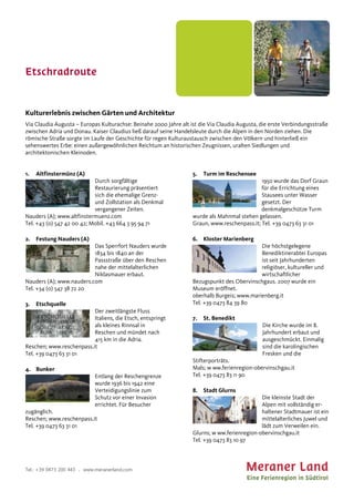 Etschradroute
Tel.: +39 0473 200 443 . www.meranerland.com
Kulturerlebnis zwischen Gärten und Architektur
Via Claudia Augusta – Europas Kulturachse: Beinahe 2000 Jahre alt ist die Via Claudia Augusta, die erste Verbindungsstraße
zwischen Adria und Donau. Kaiser Claudius ließ darauf seine Handelsleute durch die Alpen in den Norden ziehen. Die
römische Straße sorgte im Laufe der Geschichte für regen Kulturaustausch zwischen den Völkern und hinterließ ein
sehenswertes Erbe: einen außergewöhnlichen Reichtum an historischen Zeugnissen, uralten Siedlungen und
architektonischen Kleinoden.
1. Altfinstermünz (A)
Durch sorgfältige
Restaurierung präsentiert
sich die ehemalige Grenz-
und Zollstation als Denkmal
vergangener Zeiten.
Nauders (A); www.altfinstermuenz.com
Tel. +43 (0) 547 42 00 42; Mobil. +43 664 3 95 94 71
2. Festung Nauders (A)
Das Sperrfort Nauders wurde
1834 bis 1840 an der
Passstraße über den Reschen
nahe der mittelalterlichen
Niklasmauer erbaut.
Nauders (A); www.nauders.com
Tel. +34 (0) 547 38 72 20
3. Etschquelle
Der zweitlängste Fluss
Italiens, die Etsch, entspringt
als kleines Rinnsal in
Reschen und mündet nach
415 km in die Adria.
Reschen; www.reschenpass.it
Tel. +39 0473 63 31 01
4. Bunker
Entlang der Reschengrenze
wurde 1936 bis 1942 eine
Verteidigungslinie zum
Schutz vor einer Invasion
errichtet. Für Besucher
zugänglich.
Reschen; www.reschenpass.it
Tel. +39 0473 63 31 01
5. Turm im Reschensee
1950 wurde das Dorf Graun
für die Errichtung eines
Stausees unter Wasser
gesetzt. Der
denkmalgeschütze Turm
wurde als Mahnmal stehen gelassen.
Graun, www.reschenpass.it; Tel. +39 0473 63 31 01
6. Kloster Marienberg
Die höchstgelegene
Benediktinerabtei Europas
ist seit Jahrhunderten
religiöser, kultureller und
wirtschaftlicher
Bezugspunkt des Obervinschgaus. 2007 wurde ein
Museum eröffnet.
oberhalb Burgeis; www.marienberg.it
Tel. +39 0473 84 39 80
7. St. Benedikt
Die Kirche wurde im 8.
Jahrhundert erbaut und
ausgeschmückt. Einmalig
sind die karolingischen
Fresken und die
Stifterporträts.
Mals; w ww.ferienregion-obervinschgau.it
Tel. +39 0473 83 11 90
8. Stadt Glurns
Die kleinste Stadt der
Alpen mit vollständig er-
haltener Stadtmauer ist ein
mittelalterliches Juwel und
lädt zum Verweilen ein.
Glurns; w ww.ferienregion-obervinschgau.it
Tel. +39 0473 83 10 97
 