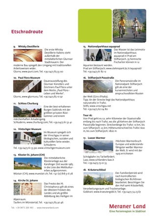 Etschradroute
Tel.: +39 0473 200 443 . www.meranerland.com
9. Whisky Destillerie
Die erste Whisky
Destillerie Italiens steht
außerhalb der
mittelalterlichen Glurnser
Stadtmauern. Der
moderne Bau spiegelt den Umgang mit traditionellen
Arbeitsweisen wider.
Glurns; www.puni.com; Tel. +39 0473 83 55 00
10. Paul Flora Museum
Dauerausstellung des
Glurnser Künstlers und
Zeichners Paul Flora unter
dem Motto „Paul Flora -
Leben und Werke“.
Glurns, www.glurns.eu; Tel. +39 0473 83 10 97
11. Schloss Churburg
Eine der best-erhaltenen
Burgen Südtirols mit der
größten privaten Rüst-
kammer und einem
märchenhaften Arkadengang.
Schluderns, www.churburg.com; Tel. +39 0473 61 52 41
12. Vintschger Museum
Im Museum spiegelt sich
der Vinschgau in seiner
ökologischen, sozialen und
kulturellen Seite wieder.
Schluderns
Tel. +39 0473 61 55 90; www.vintschgermuseum.com
13. Kloster St. Johann (CH)
Die mittelalterliche
Klosteranlage aus der
Karolinger Zeit wurde 1983
in die Liste des Weltkultur-
erbes aufgenommen.
Müstair (CH); www.muestair.ch; Tel. +41 (0) 818 51 6 28
14. Kirche St. Johann
Das Fresko des hl.
Christophorus gilt als eines
der ältesten Fresken des
Landes und als größte
Abbildung des Heiligen im
Alpenraum.
Taufers im Münstertal; Tel. +39 0473 83 30 46
15. Nationalparkhaus aquaprad
Das Wasser ist das Leitmotiv
im Nationalparkhaus
aquaprad in Prad am
Stilfserjoch. 35 heimische
Fischarten können in 12
Aquarien bestaunt werden.
Prad am Stilfserjoch; www.stelviopark.bz.it/aquaprad/
Tel. +39 0473 61 82 12
16. Stilfserjoch Passstraße
Die Panoramastraße im
Nationalpark Stilfserjoch
gilt als eine der
kurvenreichsten und
anspruchsvollsten Routen
der Welt (Giro d’Italia).
Tipp: An der Strecke liegt das Nationalparkhaus
naturatrafoi in Trafoi.
Stilfs; www.vinschgau.net
Tel. +39 0473 62 04 80
Tour 16:
Von Prad geht es ca. zehn Kilometer der Staatsstraße
entlang bis nach Trafoi, wo die 48 Kehren der Stilfserjoch
Passstraße beginnen. Streckenlänge bis Trafoi: 10 km, bis
zum Silfserjoch: 25 km; Höhenunterschied bis Trafoi: 600
m, bis zum Stilfserjoch: 1800 m
17. Laaser Marmor
Höchster Marmorbruch
Europas und widerstands-
fähigster weißer Marmor
der Welt. Er wird mit der
1929 errichteten
Schrägbahn ins Tal befördert.
Laas; www.schlanders-laas.it
Tel.: +39 0473 73 01 55
18. Kräuterschlössl
Der Familienbetrieb wird
nach kontrollierten
biologischen Richtlinien
bearbeitet. Besichtigen Sie
den Hof samt Kräuterfeld,
Verarbeitungsraum und Trockenanlage.
Goldrain; www.kraeutergold.it; Tel. +39 0473 74 23 67
 