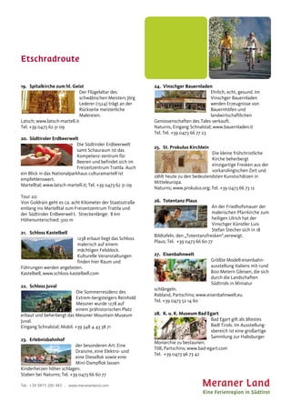 Etschradroute
Tel.: +39 0473 200 443 . www.meranerland.com
19. Spitalkirche zum hl. Geist
Der Flügelaltar des
schwäbischen Meisters Jörg
Lederer (1524) trägt an der
Rückseite meisterliche
Malereien.
Latsch; www.latsch-martell.it
Tel. +39 0473 62 31 09
20. Südtiroler Erdbeerwelt
Die Südtiroler Erdbeerwelt
samt Schauraum ist das
Kompetenz-zentrum für
Beeren und befindet sich im
Freizeitzentrum Trattla. Auch
ein Blick in das Nationalparkhaus culturamartell ist
empfehlenswert.
Martelltal; www.latsch-martell.it; Tel. +39 0473 62 31 09
Tour 20:
Von Goldrain geht es ca. acht Kilometer der Staatsstraße
entlang ins Martelltal zum Freizeitzentrum Trattla und
der Südtiroler Erdbeerwel t. Streckenlänge: 8 km
Höhenunterschied: 500 m
21. Schloss Kastelbell
1238 erbaut liegt das Schloss
malerisch auf einem
mächtigen Felsblock.
Kulturelle Veranstaltungen
finden hier Raum und
Führungen werden angeboten.
Kastelbell; www.schloss-kastelbell.com
22. Schloss Juval
Die Sommerresidenz des
Extrem-bergsteigers Reinhold
Messner wurde 1278 auf
einem prähistorischen Platz
erbaut und beherbergt das Messner Mountain Museum
Juval.
Eingang Schnalstal; Mobil. +39 348 4 43 38 71
23. Erlebnisbahnhof
der besonderen Art: Eine
Draisine, eine Elektro- und
eine Diesellok sowie eine
Mini-Dampflok lassen
Kinderherzen höher schlagen.
Staben bei Naturns; Tel. +39 0473 66 60 77
24. Vinschger Bauernladen
Ehrlich, echt, gesund. Im
Vinschger Bauernladen
werden Erzeugnisse von
Bauernhöfen und
landwirtschaftlichen
Genossenschaften des Tales verkauft.
Naturns, Eingang Schnalstal; www.bauernladen.it
Tel. Tel. +39 0473 66 77 23
25. St. Prokulus Kirchlein
Die kleine frühchristliche
Kirche beherbergt
einzigartige Fresken aus der
vorkarolingischen Zeit und
zählt heute zu den bedeutendsten Kunstschätzen in
Mitteleuropa.
Naturns; www.prokulus.org; Tel. +39 0473 66 73 12
26. Totentanz Plaus
An der Friedhofsmauer der
malerischen Pfarrkirche zum
heiligen Ulrich hat der
Vinschger Künstler Luis
Stefan Stecher sich in 18
Bildtafeln, den „Totentanzfresken“,verewigt.
Plaus; Tel. +39 0473 66 60 77
27. Eisenbahnwelt
Größte Modell-eisenbahn-
ausstellung Italiens mit rund
800 Metern Gleisen, die sich
durch die Landschaften
Südtirols in Miniatur
schlängeln.
Rabland, Partschins; www.eisenbahnwelt.eu
Tel. +39 0473 52 14 60
28. K. u. K. Museum Bad Egart
Bad Egart gilt als ältestes
Badl Tirols. Im Ausstellung-
sbereich ist eine großartige
Sammlung zur Habsburger
Monarchie zu bestaunen.
Töll, Partschins; www.bad-egart.com
Tel. +39 0473 96 73 42
 
