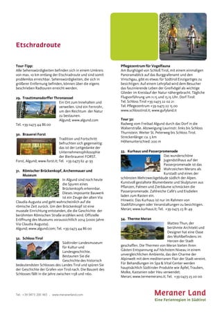 Etschradroute
Tel.: +39 0473 200 443 . www.meranerland.com
Tour-Tipp:
Alle Sehenswürdigkeiten befinden sich in einem Umkreis
von max. 10 km entlang der Etschradroute und sind somit
problemlos erreichbar. Sehenswürdigkeiten, die sich in
größerer Entfernung befinden, können über die eigens
beschrieben Radtouren erreicht werden.
29. Trauttmansdorffer Thronsessel
Ein Ort zum Innehalten und
verweilen. Und ein Fernrohr,
um den Reichtum der Natur
zu bestaunen.
Algund; www.algund.com
Tel. +39 0473 44 86 00
30. Brauerei Forst
Tradition und Fortschritt
befruchten sich gegenseitig:
das ist der Leitgedanke der
Unternehmensphilosophie
der Bierbrauerei FORST.
Forst, Algund; www.forst.it; Tel. +39 0473 62 41 93
31. Römischer Brückenkopf, Archenmauer und
Museum
In Algund sind noch heute
die Spuren eines
Brückenkopfs erkennbar.
Dieses imposante Bauwerk
ist ein Zeuge der alten Via
Claudia Augusta und geht wahrscheinlich auf die
römische Zeit zurück. Um den Brückenkopf ist eine
museale Einrichtung entstanden, die die Geschichte der
berühmten Römischen Straße erzählen wird. Offizielle
Eröffnung des Museums voraussichtlich 2014 (2000 Jahre
Via Claudia Augusta).
Algund; www.algund.com; Tel. +39 0473 44 86 00
32. Schloss Tirol
Südtiroler Landesmuseum
für Kultur-und
Landesgeschichte.
Bestaunen Sie die
Geschichte des historisch
bedeutendsten Schlosses des Landes Tirol und spüren Sie
der Geschichte der Grafen von Tirol nach. Die Bauzeit des
Schlosses fällt in die Jahre zwischen 1138 und 1160.
Pflegezentrum für Vogelfauna
Am Burghügel von Schloß Tirol, mit einem einmaligen
Panoramablick auf das Burggrafenamt und den
Vinschgau, gibt es etwas für Südtirol Einzigartiges zu
besichtigen: Auf einem Lehrpfad wird dem Besucher
das faszinierende Leben der Greifvögel als wichtige
Glieder im Kreislauf der Natur nähergebracht. Tägliche
Flugvorführung um 11.15 und 15.15 Uhr. Dorf Tirol:
Tel. Schloss Tirol +39 0473 22 02 21
Tel. Pflegezentrum +39 0473 22 15 00
www.schlosstirol.it; www.gufyland.it
Tour 32:
Radweg vom Freibad Algund durch das Dorf in die
Walserstraße. Abzweigung Laurinstr. links bis Schloss
Thurnstein. Weiter St. Peterweg bis Schloss Tirol.
Streckenlänge: ca. 5 km
Höhenunterschied: 200 m
33. Kurhaus und Passerpromenade
Das wunderschöne
Jugendstilhaus auf der
Passerpromenade ist das
Wahrzeichen Merans als
Kurstadt und eines der
schönsten Mehrzweckgebäude südlich der Alpen.
Kunstvoll gestaltete Blumenbeete und Skulpturen aus
Pflanzen, Palmen und Zierbäume schmücken die
Passerpromenade. Zahlreiche Cafè's und Eisdielen
laden zum Rasten ein.
Hinweis: Das Kurhaus ist nur im Rahmen von
Stadtführungen oder Veranstaltungen zu besichtigen.
Meran; www.kurhaus.it; Tel. +39 0473 23 81 49
34. Therme Meran
Matteo Thun, der
berühmte Architekt und
Designer hat eine Oase
des Wohlbefindens im
Herzen der Stadt
geschaffen. Die Thermen von Meran bieten ihren
Gästen Entspannung auf höchstem Niveau in einem
unvergleichlichen Ambiente, das den Charme der
Alpinwelt mit dem mediterranen Flair der Stadt vereint.
Für Behandlungen im Spa & Vital Center werden
hauptsächlich Südtiroler Produkte wie Äpfel, Trauben,
Molke, Kastanien oder Heu verwendet.
Meran; www.termemerano.it; Tel. +39 0473 25 20 00
 