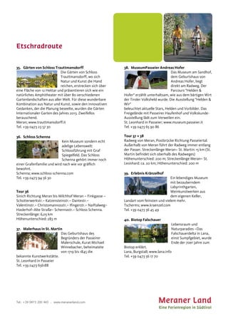 Etschradroute
Tel.: +39 0473 200 443 . www.meranerland.com
35. Gärten von Schloss Trauttmansdorff
Die Gärten von Schloss
Trauttmansdorff, wo sich
Natur und Kunst die Hand
reichen, erstrecken sich über
eine Fläche von 12 Hektar und präsentieren sich wie ein
natürliches Amphitheater mit über 80 verschiedenen
Gartenlandschaften aus aller Welt. Für diese wunderbare
Kombination aus Natur und Kunst, sowie den innovativen
Gedanken, der die Planung beseelte, wurden die Gärten
Internationaler Garten des Jahres 2013. Zweifellos
berauschend.
Meran; www.trauttmansdorff.it
Tel. +39 0473 23 57 30
36. Schloss Schenna
Kein Museum sondern echt
adelige Lebenswelt:
Schlossführung mit Graf
Spiegelfeld. Das Schloss
Schenna gehört immer noch
einer Grafenfamilie und wird nach wie vor gräflich
bewohnt.
Schenna; www.schloss-schenna.com
Tel. +39 0473 94 56 30
Tour 36
Sinich Richtung Meran bis Milchhof Meran – Finkgasse –
Schotterwerkstr.– Katzensteinstr.– Dantestr.–
Valentinstr.– Christomannosstr.– Ifingerstr.– Naiftalweg–
Haslerhof–Alte Straße– Schennastr.– Schloss Schenna.
Streckenlänge: 6,05 km
Höhenunterschied: 283 m
37. Malerhaus in St. Martin
Das Geburtshaus des
Begründers der Passeirer
Malerschule, Kurat Michael
Winnebacher, beheimatete
von 1719 bis 1845 die
bekannte Kunstwerkstätte.
St. Leonhard in Passeier
Tel. +39 0473 656188
38. MuseumPasseier Andreas Hofer
Das Museum am Sandhof,
dem Geburtshaus von
Andreas Hofer, liegt
direkt am Radweg. Der
Parcours "Helden &
Hofer" erzählt unterhaltsam, wie aus dem bärtigen Wirt
der Tiroler Volksheld wurde. Die Ausstellung "Helden &
Wir"
beleuchtet aktuelle Stars, Helden und Vorbilder. Das
Freigelände mit Passeirer Haufenhof und Volkskunde-
Ausstellung lädt zum Verweilen ein.
St. Leonhard in Passeier; www.museum.passeier.it
Tel. +39 0473 65 90 86
Tour 37 + 38
Radweg von Meran, Postbrücke Richtung Passeiertal.
Außerhalb von Meran führt der Radweg immer entlang
der Passer. Streckenlänge Meran– St. Martin: 15 km (St.
Martin befindet sich oberhalb des Radweges)
Höhenunterschied: 200 m; Streckenlänge Meran– St.
Leonhard: ca. 20 km; Höhenunterschied: 200 m
39. Erlebnis Kränzelhof
Ein lebendiges Museum
mit bezauberndem
Labyrinthgarten,
Weinkunstwerken aus
dem eigenen Keller,
Landart vom feinsten und vielem mehr.
Tscherms; www.kraenzel.com
Tel. +39 0473 56 45 49
40. Biotop Falschauer
Lebensraum und
Naturparadies –Das
Falschauerdelta in Lana,
einst Sumpfgebiet, wurde
Ende der 70er Jahre zum
Biotop erklärt.
Lana, Burgstall; www.lana.info
Tel. +39 0473 56 17 70
 