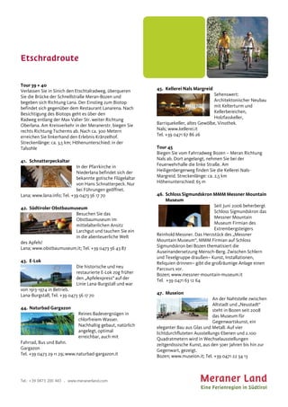 Etschradroute
Tel.: +39 0473 200 443 . www.meranerland.com
Tour 39 + 40
Verlassen Sie in Sinich den Etschtalradweg, überqueren
Sie die Brücke der Schnellstraße Meran-Bozen und
begeben sich Richtung Lana. Der Einstieg zum Biotop
befindet sich gegenüber dem Restaurant Lanarena. Nach
Besichtigung des Biotops geht es über den
Radweg entlang der Max Valier Str. weiter Richtung
Oberlana. Am Kreisverkehr in der Meranerstr. biegen Sie
rechts Richtung Tscherms ab. Nach ca. 300 Metern
erreichen Sie linkerhand den Erlebnis Kränzelhof.
Streckenlänge: ca. 3,5 km; Höhenunterschied: in der
Talsohle
41. Schnatterpeckaltar
In der Pfarrkirche in
Niederlana befindet sich der
bekannte gotische Flügelaltar
von Hans Schnatterpeck. Nur
bei Führungen geöffnet.
Lana; www.lana.info; Tel. +39 0473 56 17 70
42. Südtiroler Obstbaumuseum
Besuchen Sie das
Obstbaumuseum im
mittelalterlichen Ansitz
Larchgut und tauchen Sie ein
in die abenteuerliche Welt
des Apfels!
Lana; www.obstbaumuseum.it; Tel. +39 0473 56 43 87
43. E-Lok
Die historische und neu
restaurierte E-Lok zog früher
den „Apfelexpress“ auf der
Linie Lana-Burgstall und war
von 1913-1974 in Betrieb.
Lana-Burgstall; Tel. +39 0473 56 17 70
44. Naturbad Gargazon
Reines Badevergnügen in
chlorfreiem Wasser.
Nachhaltig gebaut, natürlich
angelegt, optimal
erreichbar, auch mit
Fahrrad, Bus und Bahn.
Gargazon
Tel. +39 0473 29 11 29; www.naturbad-gargazon.it
45. Kellerei Nals Margreid
Sehenswert:
Architektonischer Neubau
mit Kelterturm und
Kellerbereichen,
Holzfasskeller,
Barriquekeller, altes Gewölbe, Vinothek.
Nals; www.kellerei.it
Tel. +39 0471 67 86 26
Tour 45
Biegen Sie vom Fahrradweg Bozen – Meran Richtung
Nals ab. Dort angelangt, nehmen Sie bei der
Feuerwehrhalle die linke Straße. Am
Heiligenbergerweg finden Sie die Kellerei Nals-
Margreid. Streckenlänge: ca. 2,5 km
Höhenunterschied: 65 m
46. Schloss Sigmundskron MMM Messner Mountain
Museum
Seit Juni 2006 beherbergt
Schloss Sigmundskron das
Messner Mountain
Museum Firmian des
Extrembergsteigers
Reinhold Messner. Das Herzstück des „Messner
Mountain Museum“, MMM Firmian auf Schloss
Sigmundskron bei Bozen thematisiert die
Auseinandersetzung Mensch-Berg. Zwischen Schlern
und Texelgruppe draußen– Kunst, Installationen,
Reliquien drinnen– gibt die großräumige Anlage einen
Parcours vor.
Bozen; www.messner-mountain-museum.it
Tel. +39 0471 63 12 64
47. Museion
An der Nahtstelle zwischen
Altstadt und „Neustadt“
steht in Bozen seit 2008
das Museum für
Gegenwartskunst, ein
eleganter Bau aus Glas und Metall. Auf vier
lichtdurchfluteten Ausstellungs-Ebenen und 2.100
Quadratmetern wird in Wechselausstellungen
zeitgenössische Kunst, aus den 50er Jahren bis hin zur
Gegenwart, gezeigt.
Bozen; www.museion.it; Tel. +39 0471 22 34 13
 