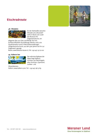 Etschradroute
Tel.: +39 0473 200 443 . www.meranerland.com
48. Obstplatz
An der Nahtstelle zwischen
Altstadt und „Neustadt“
steht in Bozen seit 2008
das Museum für
Gegenwartskunst, ein
eleganter Bau aus Glas und Metall. Auf vier
lichtdurchfluteten Ausstellungs-Ebenen und 2.100
Quadratmetern wird in Wechselausstellungen
zeitgenössische Kunst, aus den 50er Jahren bis hin zur
Gegenwart, gezeigt.
Bozen; www.bolzano-bozen.it; Tel. +39 0471 30 70 00
49. Kalterer See
Der wärmste Badesee der
Alpen liegt idyllisch
inmitten von Weinhügeln,
alten Ansitzen, Zypressen,
Lorbeer- und
Olivenbäumen.
Kaltern; www.kaltern.com; Tel. +39 0471 96 31 69
 