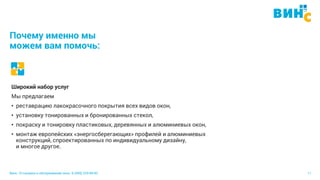 Винс. Установка и обслуживание окон. 8 (495) 229-89-82 11
Почему именно мы
можем вам помочь:
Широкий набор услуг
Мы предлагаем
• реставрацию лакокрасочного покрытия всех видов окон,
• установку тонированных и бронированных стекол,
• покраску и тонировку пластиковых, деревянных и алюминиевых окон,
• монтаж европейских «энергосберегающих» профилей и алюминиевых
конструкций, спроектированных по индивидуальному дизайну,
и многое другое.
 