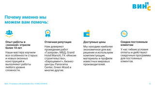 Винс. Установка и обслуживание окон. 8 (495) 229-89-82 12
Почему именно мы
можем вам помочь:
Опыт работы в
«оконной» отрасли
более 18 лет
Наши мастера изучили
все особенности старых
и новых оконных
конструкций и
выполняют работы
любого уровня
сложности.
Отличная репутация
Нам доверяют
проведение работ
«Газпром», МВД, Grand
Hotel Mariott, ГК «Инком-
cтроительство»,
«Евроцемент», бизнес-
центры Panorama
Center, Green Wood и
многие другие.
Доступные цены
Мы находим наиболее
экономичное для вас
решение и используем
комплектующие,
материалы и профили
известных мировых
производителей.
Скидки постоянным
клиентам
У нас гибкие условия
оплаты и действуют
скидочные программы
для постоянных
клиентов.
 