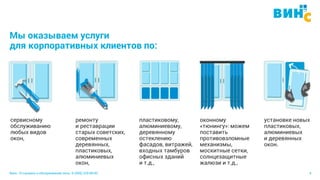 Винс. Установка и обслуживание окон. 8 (495) 229-89-82 4
Мы оказываем услуги
для корпоративных клиентов по:
сервисному
обслуживанию
любых видов
окон,
ремонту
и реставрации
старых советских,
современных
деревянных,
пластиковых,
алюминиевых
окон,
пластиковому,
алюминиевому,
деревянному
остеклению
фасадов, витражей,
входных тамбуров
офисных зданий
и т.д.,
установке новых
пластиковых,
алюминиевых
и деревянных
окон.
оконному
«тюнингу»: можем
поставить
противовзломные
механизмы,
москитные сетки,
солнцезащитные
жалюзи и т.д.,
 