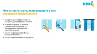 Винс. Установка и обслуживание окон. 8 (495) 229-89-82 6
Что вы получаете, если закажете у нас
сервисное обслуживание
• при регулярном обслуживании
не нужен дорогостоящий ремонт;
• тщательный уход за любым
количеством окон, будь то
алюминиевые, деревянные
или пластиковые;
• работу по договору с гибкими
условиями оплаты;
• скидки на дополнительные работы.
 
