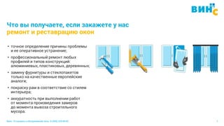 Винс. Установка и обслуживание окон. 8 (495) 229-89-82 7
Что вы получаете, если закажете у нас
ремонт и реставрацию окон
• точное определение причины проблемы
и ее оперативное устранение;
• профессиональный ремонт любых
профилей и типов конструкций:
алюминиевых, пластиковых, деревянных;
• замену фурнитуры и стеклопакетов
только на качественные европейские
аналоги;
• покраску рам в соответствие со стилем
интерьера;
• аккуратность при выполнении работ
от момента произведения замеров
до момента вывоза строительного
мусора.
 
