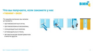 Винс. Установка и обслуживание окон. 8 (495) 229-89-82 9
Что вы получаете, если закажете у нас
«тюнинг» окон
По вашему желанию мы можем
установить:
• противомоскитные сетки,
• противовзломные механизмы,
• солнцезащитные жалюзи,
• антивандальные стекла,
• автоматические проветриватели
и многое другое.
 