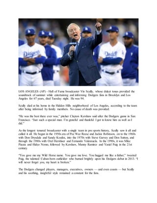 LOS ANGELES (AP) - Hall of Fame broadcaster Vin Scully, whose dulcet tones provided the
soundtrack of summer while entertaining and informing Dodgers fans in Brooklyn and Los
Angeles for 67 years, died Tuesday night. He was 94.
Scully died at his home in the Hidden Hills neighborhood of Los Angeles, according to the team
after being informed by family members. No cause of death was provided.
“He was the best there ever was,” pitcher Clayton Kershaw said after the Dodgers game in San
Francisco. “Just such a special man. I’m grateful and thankful I got to know him as well as I
did.”
As the longest tenured broadcaster with a single team in pro sports history, Scully saw it all and
called it all. He began in the 1950s era of Pee Wee Reese and Jackie Robinson, on to the 1960s
with Don Drysdale and Sandy Koufax, into the 1970s with Steve Garvey and Don Sutton, and
through the 1980s with Orel Hershiser and Fernando Valenzuela. In the 1990s, it was Mike
Piazza and Hideo Nomo, followed by Kershaw, Manny Ramirez and Yasiel Puig in the 21st
century.
“You gave me my Wild Horse name. You gave me love. You hugged me like a father,” tweeted
Puig, the talented Cuban-born outfielder who burned brightly upon his Dodgers debut in 2013. “I
will never forget you, my heart is broken.”
The Dodgers changed players, managers, executives, owners — and even coasts — but Scully
and his soothing, insightful style remained a constant for the fans.
 